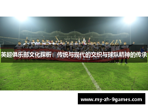 英超俱乐部文化探析:传统与现代的交织与球队精神的传承 英超俱乐部文化探析:传统与现代的交织与球队精神的传承