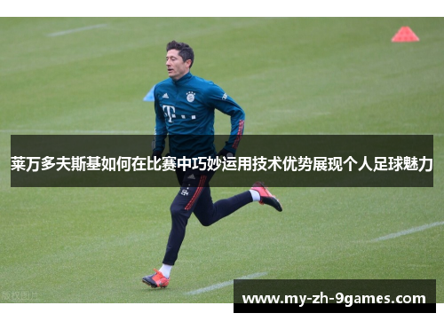 莱万多夫斯基如何在比赛中巧妙运用技术优势展现个人足球魅力 莱万多夫斯基如何在比赛中巧妙运用技术优势展现个人足球魅力