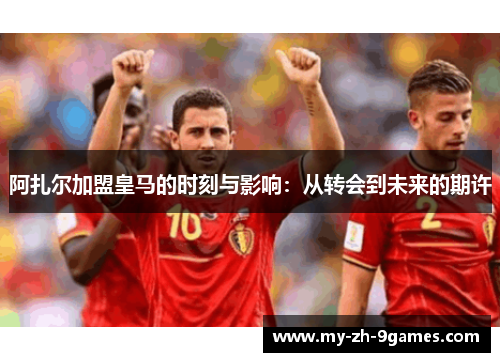 阿扎尔加盟皇马的时刻与影响:从转会到未来的期许 阿扎尔加盟皇马的时刻与影响:从转会到未来的期许